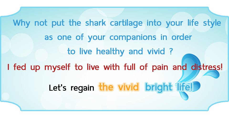 Why not put the shark cartilage into your life style as one of your companions in order to live healthy and vivid ? I fed up myself to live with full of pain and distress! Let's regain the vivid and bright life!